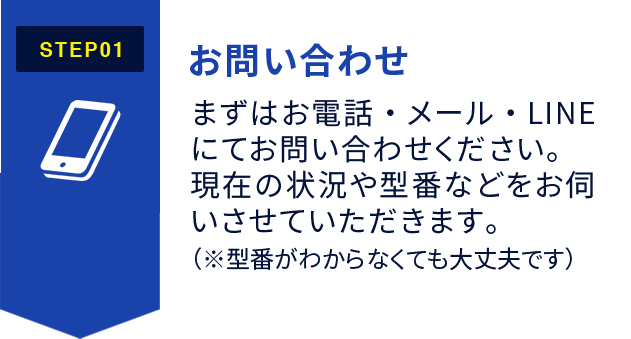 STEP1:お問い合わせ まずはお電話・メール・LINEにてお問い合わせください。 現在の状況や型番などをお伺いさせていただきます。 （※型番がわからなくても大丈夫です）