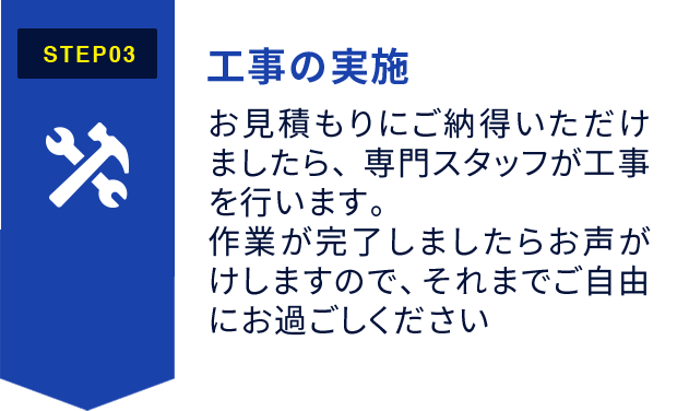 STEP3:工事の実施 お見積もりにご納得いただけましたら、専門スタッフが工事を行います。作業が完了しましたらお声がけしますので、それまでご自由にお過ごしください